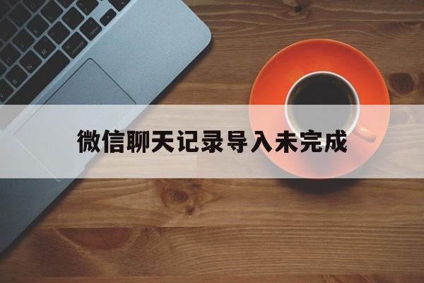 微信聊天记录导入未完成(微信聊天记录导入未完成怎么删除)