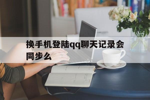 换手机登陆qq聊天记录会同步么(换个手机登录聊天记录如何同步)