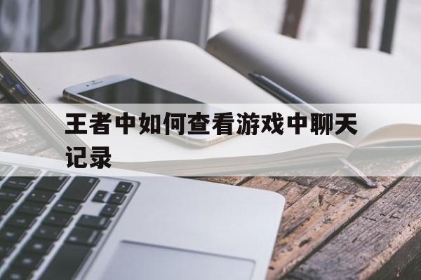 王者中如何查看游戏中聊天记录(王者荣耀怎么查看游戏中的聊天记录)