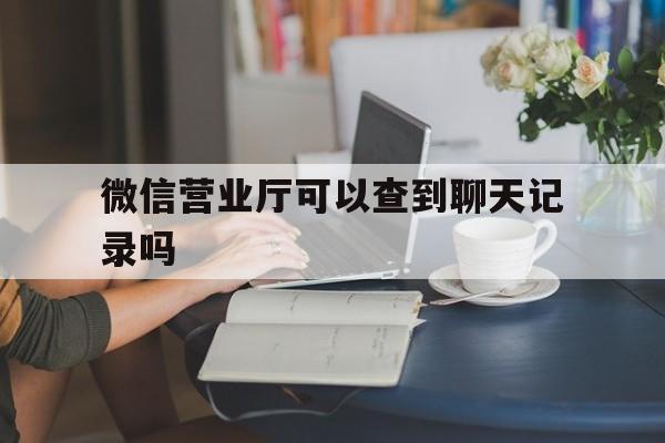 微信营业厅可以查到聊天记录吗(微信到营业厅可以查出聊天内容,聊天记录吗?)